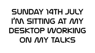 SUNday 14th July
I’m sitting at My
Desktop working
on My Talks
 