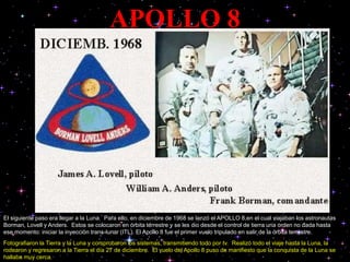 APOLLO 8
El siguiente paso era llegar a la Luna. Para ello, en diciembre de 1968 se lanzó el APOLLO 8,en el cual viajaban los astronautas
Borman, Lovell y Anders. Estos se colocaron en órbita terrestre y se les dio desde el control de tierra una orden no dada hasta
ese momento: iniciar la inyección trans-lunar (ITL). El Apollo 8 fue el primer vuelo tripulado en salir de la órbita terrestre.
Fotografiaron la Tierra y la Luna y comprobaron los sistemas, transmitiendo todo por tv. Realizó todo el viaje hasta la Luna, la
rodearon y regresaron a la Tierra el día 27 de diciembre. El vuelo del Apollo 8 puso de manifiesto que la conquista de la Luna se
hallaba muy cerca
 