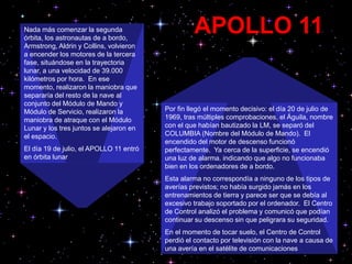 Por fin llegó el momento decisivo: el día 20 de julio de
1969, tras múltiples comprobaciones, el Águila, nombre
con el que habían bautizado la LM, se separó del
COLUMBIA (Nombre del Módulo de Mando). El
encendido del motor de descenso funcionó
perfectamente. Ya cerca de la superficie, se encendió
una luz de alarma. indicando que algo no funcionaba
bien en los ordenadores de a bordo.
Esta alarma no correspondía a ninguno de los tipos de
averías previstos; no había surgido jamás en los
entrenamientos de tierra y parece ser que se debía al
excesivo trabajo soportado por el ordenador. El Centro
de Control analizó el problema y comunicó que podían
continuar su descenso sin que peligrara su seguridad.
En el momento de tocar suelo, el Centro de Control
perdió el contacto por televisión con la nave a causa de
una avería en el satélite de comunicaciones
Nada más comenzar la segunda
órbita, los astronautas de a bordo,
Armstrong, Aldrin y Collins, volvieron
a encender los motores de la tercera
fase, situándose en la trayectoria
lunar, a una velocidad de 39.000
kilómetros por hora. En ese
momento, realizaron la maniobra que
separaría del resto de la nave al
conjunto del Módulo de Mando y
Módulo de Servicio, realizaron la
maniobra de atraque con el Módulo
Lunar y los tres juntos se alejaron en
el espacio.
El día 19 de julio, el APOLLO 11 entró
en órbita lunar
APOLLO 11
 