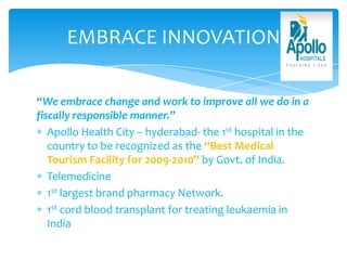 EMBRACE INNOVATION
“We embrace change and work to improve all we do in a
fiscally responsible manner.”
Apollo Health City – hyderabad- the 1st hospital in the
country to be recognized as the “Best Medical
Tourism Facility for 2009-2010” by Govt. of India.
Telemedicine
1st largest brand pharmacy Network.
1st cord blood transplant for treating leukaemia in
India
 