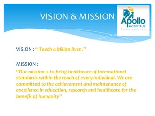 VISION : “ Touch a billion lives .”
MISSION :
“Our mission is to bring healthcare of International
standards within the reach of every individual. We are
committed to the achievement and maintenance of
excellence in education, research and healthcare for the
benefit of humanity”
VISION & MISSION
 