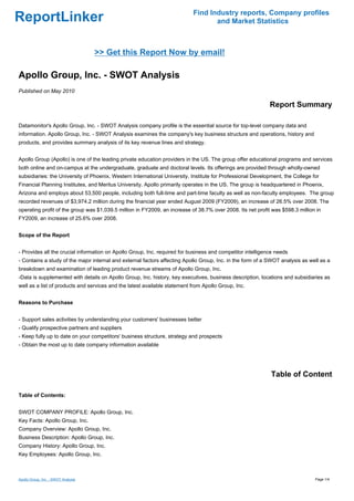 Find Industry reports, Company profiles
ReportLinker                                                                      and Market Statistics



                                     >> Get this Report Now by email!

Apollo Group, Inc. - SWOT Analysis
Published on May 2010

                                                                                                            Report Summary

Datamonitor's Apollo Group, Inc. - SWOT Analysis company profile is the essential source for top-level company data and
information. Apollo Group, Inc. - SWOT Analysis examines the company's key business structure and operations, history and
products, and provides summary analysis of its key revenue lines and strategy.


Apollo Group (Apollo) is one of the leading private education providers in the US. The group offer educational programs and services
both online and on-campus at the undergraduate, graduate and doctoral levels. Its offerings are provided through wholly-owned
subsidiaries: the University of Phoenix, Western International University, Institute for Professional Development, the College for
Financial Planning Institutes, and Meritus University. Apollo primarily operates in the US. The group is headquartered in Phoenix,
Arizona and employs about 53,500 people, including both full-time and part-time faculty as well as non-faculty employees. The group
recorded revenues of $3,974.2 million during the financial year ended August 2009 (FY2009), an increase of 26.5% over 2008. The
operating profit of the group was $1,039.5 million in FY2009, an increase of 38.7% over 2008. Its net profit was $598.3 million in
FY2009, an increase of 25.6% over 2008.


Scope of the Report


- Provides all the crucial information on Apollo Group, Inc. required for business and competitor intelligence needs
- Contains a study of the major internal and external factors affecting Apollo Group, Inc. in the form of a SWOT analysis as well as a
breakdown and examination of leading product revenue streams of Apollo Group, Inc.
-Data is supplemented with details on Apollo Group, Inc. history, key executives, business description, locations and subsidiaries as
well as a list of products and services and the latest available statement from Apollo Group, Inc.


Reasons to Purchase


- Support sales activities by understanding your customers' businesses better
- Qualify prospective partners and suppliers
- Keep fully up to date on your competitors' business structure, strategy and prospects
- Obtain the most up to date company information available




                                                                                                             Table of Content

Table of Contents:


SWOT COMPANY PROFILE: Apollo Group, Inc.
Key Facts: Apollo Group, Inc.
Company Overview: Apollo Group, Inc.
Business Description: Apollo Group, Inc.
Company History: Apollo Group, Inc.
Key Employees: Apollo Group, Inc.



Apollo Group, Inc. - SWOT Analysis                                                                                              Page 1/4
 