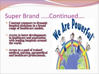 Super Brand …..Continued…. Constant exposure to dynamic hospital situations in a broad range of healthcare models.  Access to latest developments in healthcare and association with leading hospitals around the world.  Access to a pool of trained medical, nursing, paramedical and healthcare professionals.  