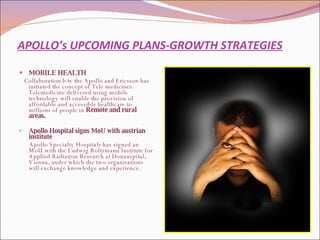 APOLLO’s UPCOMING PLANS-GROWTH STRATEGIES MOBILE HEALTH  Collaboration b/w the Apollo and Ericsson has initiated the concept of Tele medicines. Telemedicine delivered using mobile technology will enable the provision of affordable and accessible healthcare to millions of people in  Remote and rural areas.  Apollo Hospital signs MoU with austrian institute Apollo Specialty Hospitals has signed an MoU with the Ludwig Boltzmann Institute for Applied Radiation Research at Donauspital, Vienna, under which the two organisations will exchange knowledge and experience. 