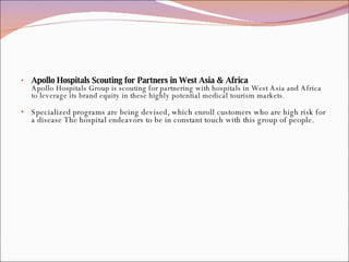 Apollo Hospitals Scouting for Partners in West Asia & Africa Apollo Hospitals Group is scouting for partnering with hospitals in West Asia and Africa to leverage its brand equity in these highly potential medical tourism markets . Specialized programs are being devised, which enroll customers who are high risk for a disease The hospital endeavors to be in constant touch with this group of people. 