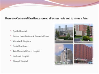 There are Centers of Excellence spread all across India and to name a few: Apollo Hospitals Escorts Heart Institute & Research Centre Wockhardt Hospitals Fortis Healthcare Tata Memorial Cancer Hospital Leelawati Hospital Manipal Hospital 