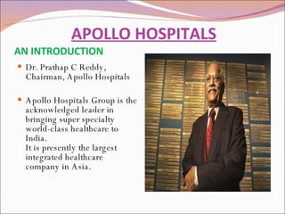   APOLLO HOSPITALS AN INTRODUCTION Dr. Prathap C Reddy, Chairman, Apollo Hospitals Apollo Hospitals Group is the acknowledged leader in bringing super specialty world-class healthcare to India. It is presently the largest integrated healthcare company in Asia. 