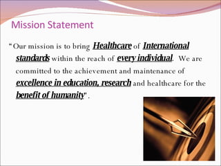 Mission Statement  “ Our mission is to bring   Healthcare   of   International standards   within the reach of  every individual .   We are committed to the achievement and maintenance of  excellence in education, research   and healthcare for the  benefit of humanity ”. 