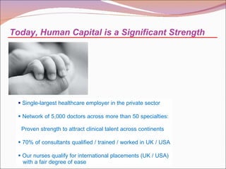 Single-largest healthcare employer in the private sector  Network of 5,000 doctors across more than 50 specialties:    Proven strength to attract clinical talent across continents 70% of consultants qualified / trained / worked in UK / USA  Our nurses qualify for international placements (UK / USA)    with a fair degree of ease Today, Human Capital is a Significant Strength  