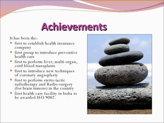 Achievements It has been the: first to establish health insurance company first group to introduce preventive health care first to perform liver, multi-organ, cord blood transplants first to introduce new techniques of coronary angioplasty  first to perform sterio-tactic radiotherapy and Radio-surgery (for brain tumors) in the country  first health care facility in India to be awarded ISO 9002.  
