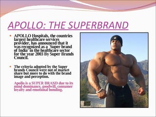 APOLLO: THE SUPERBRAND APOLLO Hospitals, the countries largest healthcare services provider, has announced that it was recognized as a `Super brand of India' in the healthcare sector for the year 2003 By Super Brands Council. The criteria adopted by the Super brands Council were not of market share but more to do with the brand image and perception.  Apollo is a SUPER BRAND due to its mind dominance, goodwill, consumer loyalty and emotional bonding. 