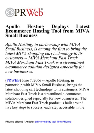 Apollo Hosting Deploys Latest
Ecommerce Hosting Tool from MIVA
Small Business
Apollo Hosting, in partnership with MIVA
Small Business, is among the first to bring the
latest MIVA shopping cart technology to its
customers -- MIVA Merchant Fast Track.
MIVA Merchant Fast Track is a streamlined
e-commerce solution designed especially for
new businesses.
(PRWEB) June 7, 2006 -- Apollo Hosting, in
partnership with MIVA Small Business, brings the
latest shopping cart technology to its customers. MIVA
Merchant Fast Track is a streamlined e-commerce
solution designed especially for new businesses. The
MIVA Merchant Fast Track product is built around
five key steps to success, each step accessible in the


PRWeb eBooks - Another online visibility tool from PRWeb
 