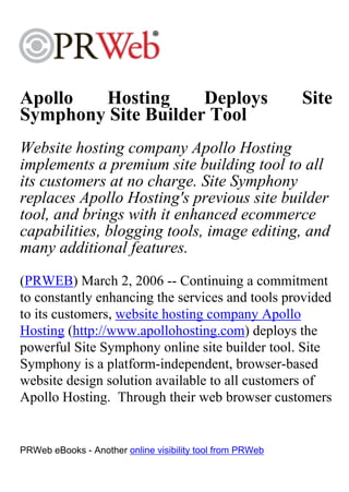 Apollo  Hosting      Deploys                               Site
Symphony Site Builder Tool
Website hosting company Apollo Hosting
implements a premium site building tool to all
its customers at no charge. Site Symphony
replaces Apollo Hosting's previous site builder
tool, and brings with it enhanced ecommerce
capabilities, blogging tools, image editing, and
many additional features.
(PRWEB) March 2, 2006 -- Continuing a commitment
to constantly enhancing the services and tools provided
to its customers, website hosting company Apollo
Hosting (http://www.apollohosting.com) deploys the
powerful Site Symphony online site builder tool. Site
Symphony is a platform-independent, browser-based
website design solution available to all customers of
Apollo Hosting. Through their web browser customers


PRWeb eBooks - Another online visibility tool from PRWeb
 