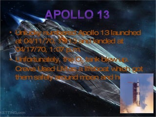 Unlucky numbered Apollo 13 launched at 04/11/70, 13:13 and landed at 04/17/70, 1:07 p.m. Unfortunately, the O 2  tank blew up. Crews Used LM as a lifeboat which got them safely around moon and home. 