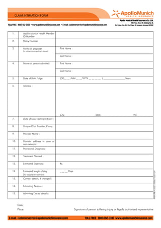 Apollo Munich Health Insurance Co.Ltd.
10th Floor,Tower-B,Building No.10,
DLF Cyber City,DLF City Phase -II,Gurgaon,Haryana-122002tollfree 1800-102-0333 • www.apollomunichinsurance.com • E-mail : customerservice@apollomunichinsurance.com
E-mail : customerservice@apollomunichinsurance.com tollfree 1800-102-0333 www.apollomunichinsurance.com
CLAIM INTIMATION FORM
1. Apollo Munich Health Member
ID Number:
2. Policy Number :
3. Name of proposer :
(in whose name policy is issued)
First Name :
Last Name :
4. Name of person admitted: First Name :
Last Name :
5. Date of Birth / Age: (DD__ __ /MM __ __/YYYY __ __ __ __ ) __________________Years
6. Address :
City: State: Pin:
7. Date of loss/Treatment/Event :
8. Unique ID of Provider, If any :
9. Provider Name :
10. Provider address in case of
non-network:
11. Provisional Diagnosis :
12. Treatment Planned :
13. Estimated Expenses : Rs.
14. Estimated length of stay
(for inpatient treatment)
_ __ __ Days
15. Contact details, if changed :
16. Intimating Persons :
17. Admitting Doctor details :
Date:
Place: Signature of person suffering injury or legally authorized representative
AMHI/PR/H/0021/0006/102010/P