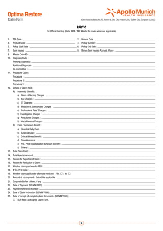 Optima Restore
Claim Form                                                                        10th Floor, Building No. 10, Tower B, DLF City Phase II, DLF Cyber City, Gurgaon-122002

                                                                             PART C
                                             For Office Use Only (Refer IRDA / TAC Master for codes wherever applicable)


1.	   TPA Code :                                                           	 2.	 Insurer Code :
3.	   Product Code :                                                        	 4.	 Policy Number :
5.	   Policy Start Date :                                                     	6.	 Policy End Date :
7.	   Sum Insured :                                                          	8.	 Bonus Sum Insured Accrued, if any :
9.	   Master Claim ID :
10.	 Diagnosis Code :
	     Primary Diagnosis :
	     Additional Diagnosis :
	     Co-morbidities :
11.	 Procedure Code :
	     Procedure 1 :
	     Procedure 2 :
	     Procedure 3 :
12.	 Details of Claim Paid :
	     A)	 Indemnity Benefit :
		         a) Room & Nursing Charges :
		         b) ICU Charges :                                                                                                                                                 	
		         c) OT Charges :                                                                                                                                                  	
		         d) Medicine & Consumable Charges :                                                                                                                               	
		         e) Professional Fees’ Charges :                                                                                                                              	
		         f) Investigation Charges :                                                                                                                                   	
		         g) Ambulance Charges :                                                                                                                                       	
		         h) Miscellaneous Charges :
	     B)	 Fixed / Lumpsum Benefit :
		         a) Hospital Daily Cash :
		         b) Surgical Cash :                                                                                                                                               	
		         c) Critical Illness Benefit :                                                                                                                                    	
		         d) Convalescence :                                                                                                                                               	
		         e) Pre / Post hospitalisation lumpsum benefit :                                                                                                                  	
		 Others :
  f)                                                                                                                                                                    	
13.	 Total Claim Paid :
14.	 Total Rejected Amount :
15.	 Reason for Rejection of Claim :
16.	 Reason for Reduction of Claim :
17.	 Whether claim paid was for PED :
18.	 If Yes, PED Code :
19.	 Whether claim paid under alternate medicine : Yes  / No 
20.	 Amount of co-payment / deductible applicable :
21.	 Corporate Buffer Utilised, if any :
22.	 Date of Payment (DD/MM/YYYY) :
23.	 Payment Reference Number :
24.	 Date of Claim Intimation (DD/MM/YYYY) :
25.	 Date of receipt of complete claim documents (DD/MM/YYYY) :
	     	Duly filled and signed Claim Form.




                                                                                 3
 