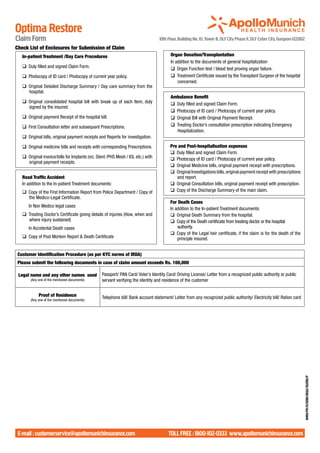 Optima Restore
Claim Form                                                                            10th Floor, Building No. 10, Tower B, DLF City Phase II, DLF Cyber City, Gurgaon-122002
Check List of Enclosures for Submission of Claim
	     In-patient Treatment /Day Care Procedures                                         	   Organ Donation/Transplantation
                                                                                        	   In addition to the documents of general hospitalization
	     q	 Duly filled and signed Claim Form.                                             	   q	 Organ Function test / blood test proving organ failure.
	     q	 Photocopy of ID card / Photocopy of current year policy.                       	   q	 Treatment Certificate issued by the Transplant Surgeon of the hospital
                                                                                                concerned.
	     q	 Original Detailed Discharge Summary / Day care summary from the
         hospital.
                                                                                        	   Ambulance Benefit
	 q	 Original consolidated hospital bill with break up of each Item, duly               	   q	 Duly filled and signed Claim Form.
     signed by the insured.
                                                                                        	   q	 Photocopy of ID card / Photocopy of current year policy.
	     q	 Original payment Receipt of the hospital bill.                                 	   q	 Original Bill with Original Payment Receipt.
	     q	 First Consultation letter and subsequent Prescriptions.                        	   q	 Treating Doctor’s consultation prescription indicating Emergency
                                                                                               Hospitalization.
	     q	 Original bills, original payment receipts and Reports for investigation.

	     q	 Original medicine bills and receipts with corresponding Prescriptions.         	   Pre and Post-hospitalisation expenses
                                                                                        	   q	 Duly filled and signed Claim Form. 	
	     q	 Original invoice/bills for Implants (viz. Stent /PHS Mesh / IOL etc.) with     	   q	 Photocopy of ID card / Photocopy of current year policy.
         original payment receipts. 	
                                                                                        	   q	 Original Medicine bills, original payment receipt with prescriptions.
                                                                                        	   q	 Original Investigations bills, original payment receipt with prescriptions
	     Road Traffic Accident                                                                    and report.
	     In addition to the In-patient Treatment documents:                                	   q	 Original Consultation bills, original payment receipt with prescription.
	     q	 Copy of the First Information Report from Police Department / Copy of          	   q	 Copy of the Discharge Summary of the main claim.
         the Medico-Legal Certificate.
                                                                                        	   For Death Cases
		In Non Medico legal cases
                                                                                        	   In addition to the In-patient Treatment documents:
	     q	 Treating Doctor’s Certificate giving details of injuries (How, when and        	   q	 Original Death Summary from the hospital.
         where injury sustained)                                                        	   q	 Copy of the Death certificate from treating doctor or the hospital
		In Accidental Death cases                                                                     authority.
                                                                                        	   q	 Copy of the Legal heir certificate, if the claim is for the death of the
	     q	 Copy of Post Mortem Report & Death Certificate                                         principle insured.	


    Customer Identification Procedure (as per KYC norms of IRDA)
    Please submit the following documents in case of claim amount exceeds Rs. 100,000

    Legal name and any other names used              Passport/ PAN Card/ Voter’s Identity Card/ Driving License/ Letter from a recognized public authority or public
           (Any one of the mentioned documents)      servant verifying the identity and residence of the customer


                Proof of Residence                   Telephone bill/ Bank account statement/ Letter from any recognized public authority/ Electricity bill/ Ration card
           (Any one of the mentioned documents)
                                                                                                                                                                            AMHI/PR/H/0018/0063/102010/P




    E-mail : customerservice@apollomunichinsurance.com                                      toll free : 1800-102-0333 www.apollomunichinsurance.com
 
