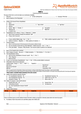 OptimaSENIOR
Claim Form                                                                                   10th Floor, Building No. 10, Tower B, DLF City Phase II, DLF Cyber City, Gurgaon-122002
                                                                                        PART A
                                                                  TO BE FILLED IN BY THE INSURED
The issue of this Form is not to be taken as an admission of liability
1.	 Policy No. :                                          	2.	 Sl. No/ Certificate No. :                            	 3.	 Company/ TPA ID No :
4.	 Name & Address of the Policyholder :
	
5.	 Details of the Insured Person Hospitalised :
	     a)	 Name :
	     b)	 Relationship :                                               	 c)	 Date of Birth :                            	 d)	 Age/Years :
	     e)	 Address :
	     f)	 Gender: Male  / Female 	                                                     g)	 Occupation :
	     h)	 Telephone No :                                                               	 i)	 Mobile No :
	     j)	 E-mail ID, if any :
6.	 Hospitallisation due to Illness / Injury / Maternity  : Details :
	     a)	 Date of Injury sustained/ Disease first detected / LMP :
	     b)	 If injury, how it occurred :
		
	     c)	 If injury, whether Medico legal : Yes  / No 	                                d)	 If MLC, whether reported to police? Yes  / No 
	     e)	 System of medicine : Allopathic  / Other systems of medicine 
7.	 Insurance History :
	     a)	 Date of commencement of first Insurance for the person (without break) :
	     b)	 Are you presently covered with any other Mediclaim / Health Insurance? : Yes  / No 
	     c)	 If Yes, give details - Company / Policy Number / Sum Insured (copies of policies to be attached) :
		
8.	 Name of the Hospital where admitted :
9.	 Room Category occupied : Day care  / Single occupancy  / Twin sharing  / 3 or more 
10.	 Past Hospitalisation History :
	     a)	 Have you been hospitalised in the last 4 years? : Yes  / No 
	     b)	 If Yes, Diagnosis :
	     c)	 Month and Year :
11.	 Is claim is for Domiciliary Hospitalisation? : Yes  / No  (If Yes, provide details in annexure)
12.	 Policyholder’s Bank Account particulars :
	     Payable details: Cheque  / DD  / NEFT *               Payable to :
	     Bank Name :                                                                       	 Bank Branch :
	     Bank Account Number :                                                             	 IFSC Code :
	     MICR No. :                                                                        	 Policyholder’s PAN :
	 Note: It is agreed that the Policyholder/ Claimant will intimate in writing to Apollo Munich about any change in bank account details.
	 In an event Insured person bears expenses for treatment please provide account details of Insured Persons in the above format along with proof of incurring such expenses
	*Please attach a cancelled cheque pertaining to the same account.
13.	 Details of the treatment expenses claimed :
	     a)	 Pre-hospitalisation Expenses : Rs.                                                      	 b)	 Hospitalisation Expenses : Rs.
	     c)	 Post-hospitalisation Expenses : Rs.                                                     	 d)	 Health check-up Cost : Rs.
	     e)	 Ambulance Charges : Rs.                                                                 	 f )	 Others (code) : Rs.
13A.	 Details of Lumpsum / cash benefit claimed :
	     a)	 Hospital Daily Cash : Rs.                                                               	 b)	 Surgical Cash : Rs.
	     c)	 Critical Illness Benefit :                                                              	 d)	 Convalescence :
	     e)	 Pre / Post hospitalisation lumpsum benefit :
	     f)	 Others :
14.	 Details of bills enclosed :	
    Sl. No.           Bill No.                 Date                   Issued by                                        Towards                                   Amount




(If there is insufficient space to provide additional relevant information, whether as requested or otherwise, please attach extra sheet duly signed.)
15.	 For details of Claim Documents to be submitted, please refer CHECK LIST.


	      Date :                                                    	                          Signature of the Policyholder / Claimant :




                                                                                             1
 