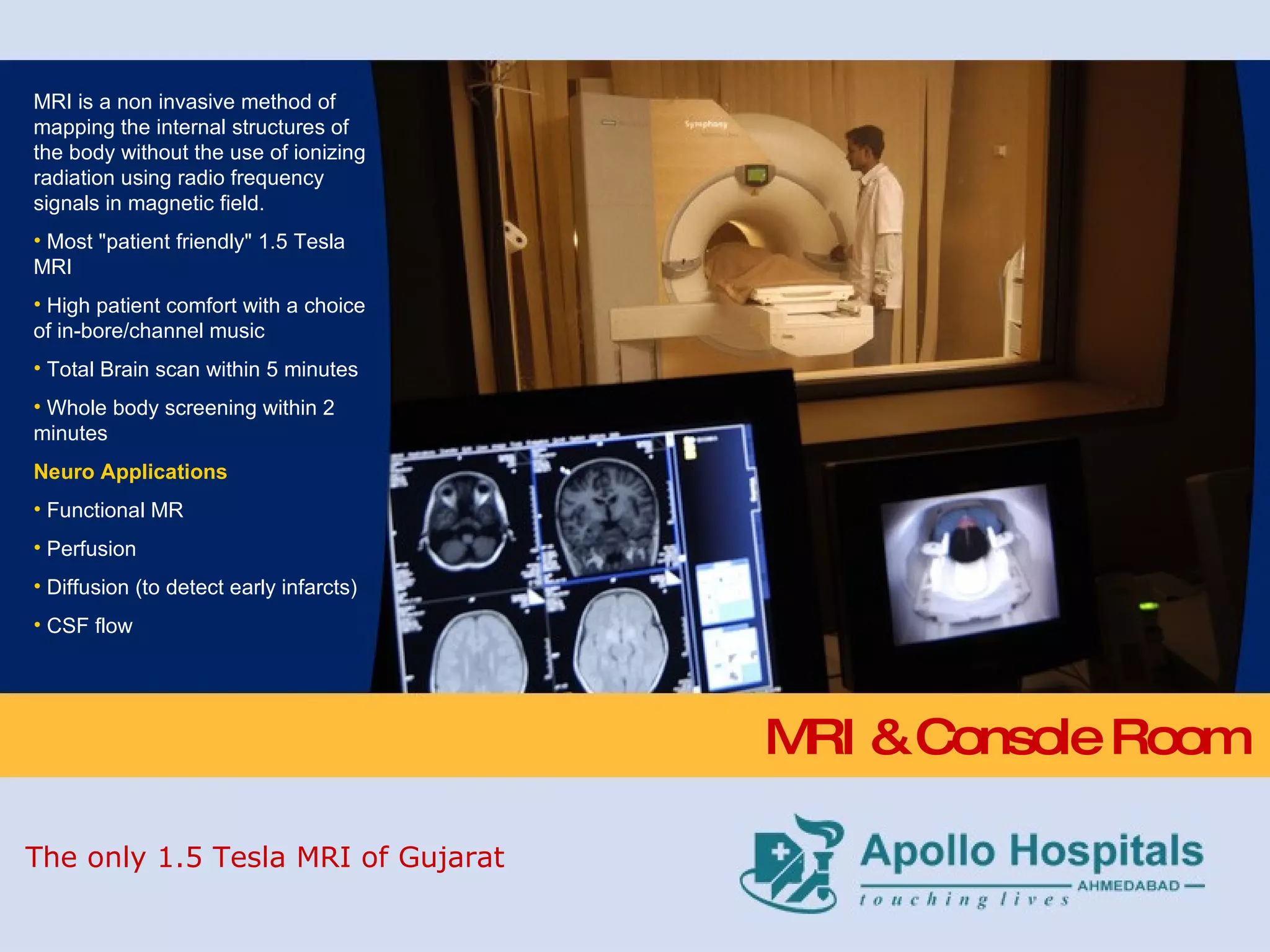 MRI & Console Room MRI is a non invasive method of mapping the internal structures of the body without the use of ionizing radiation using radio frequency signals in magnetic field. Most &quot;patient friendly&quot; 1.5 Tesla MRI High patient comfort with a choice of in-bore/channel music Total Brain scan within 5 minutes  Whole body screening within 2 minutes Neuro Applications Functional MR Perfusion Diffusion (to detect early infarcts) CSF flow The only 1.5 Tesla MRI of Gujarat 