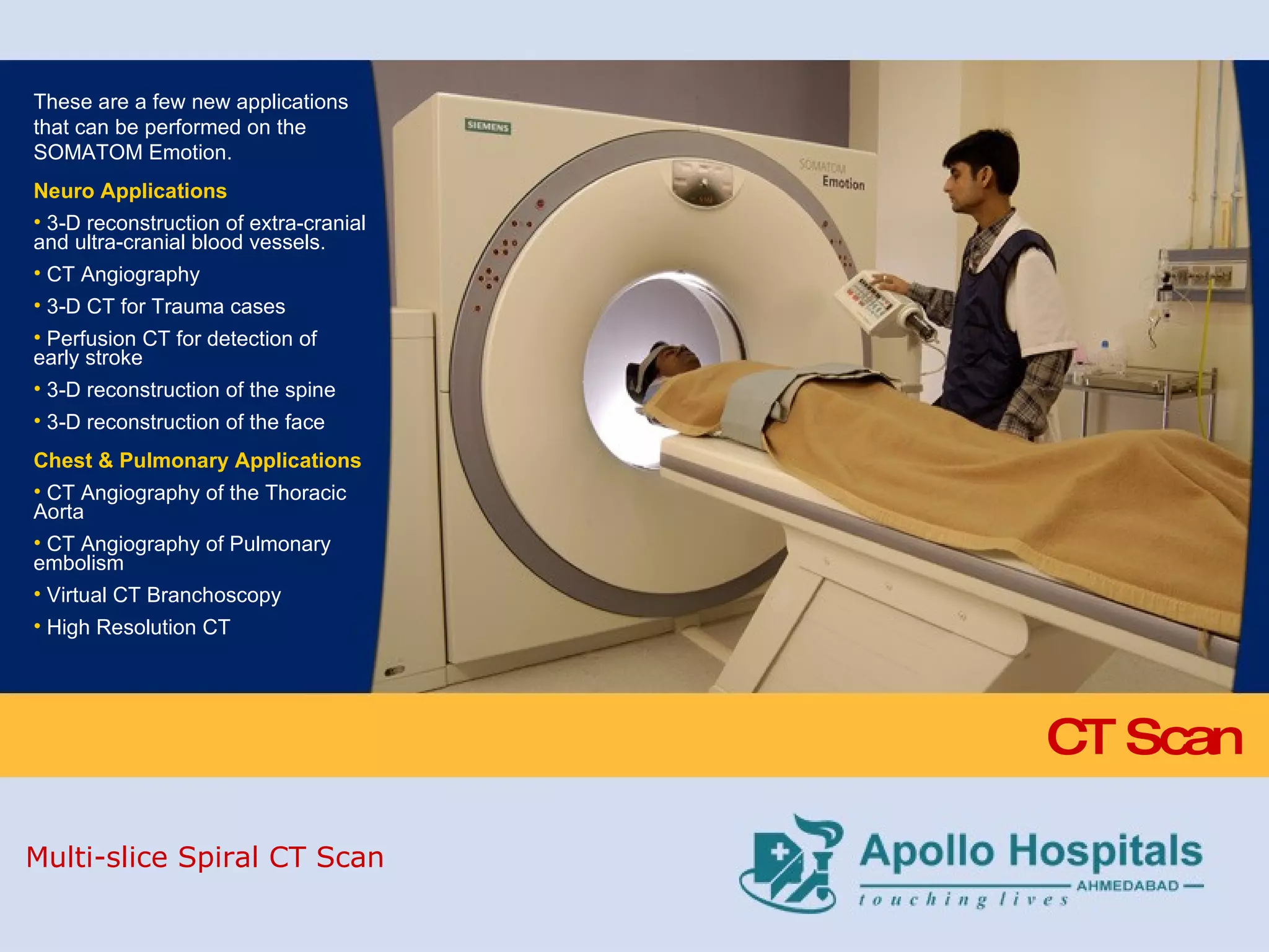 CT Scan These are a few new applications that can be performed on the SOMATOM Emotion. Neuro Applications 3-D reconstruction of extra-cranial and ultra-cranial blood vessels. CT Angiography 3-D CT for Trauma cases Perfusion CT for detection of early stroke 3-D reconstruction of the spine 3-D reconstruction of the face Chest & Pulmonary Applications CT Angiography of the Thoracic Aorta CT Angiography of Pulmonary embolism Virtual CT Branchoscopy High Resolution CT Multi-slice Spiral CT Scan 