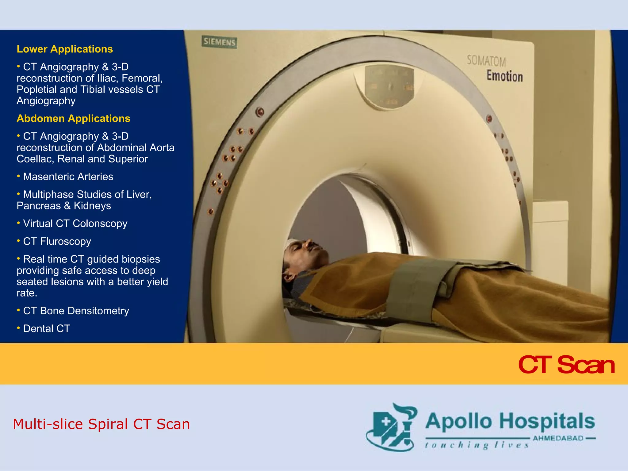 CT Scan Lower Applications CT Angiography & 3-D reconstruction of Iliac, Femoral, Popletial and Tibial vessels CT Angiography Abdomen Applications   CT Angiography & 3-D reconstruction of Abdominal Aorta Coellac, Renal and Superior  Masenteric Arteries Multiphase Studies of Liver, Pancreas & Kidneys Virtual CT Colonscopy CT Fluroscopy Real time CT guided biopsies providing safe access to deep seated lesions with a better yield rate. CT Bone Densitometry Dental CT  Multi-slice Spiral CT Scan 