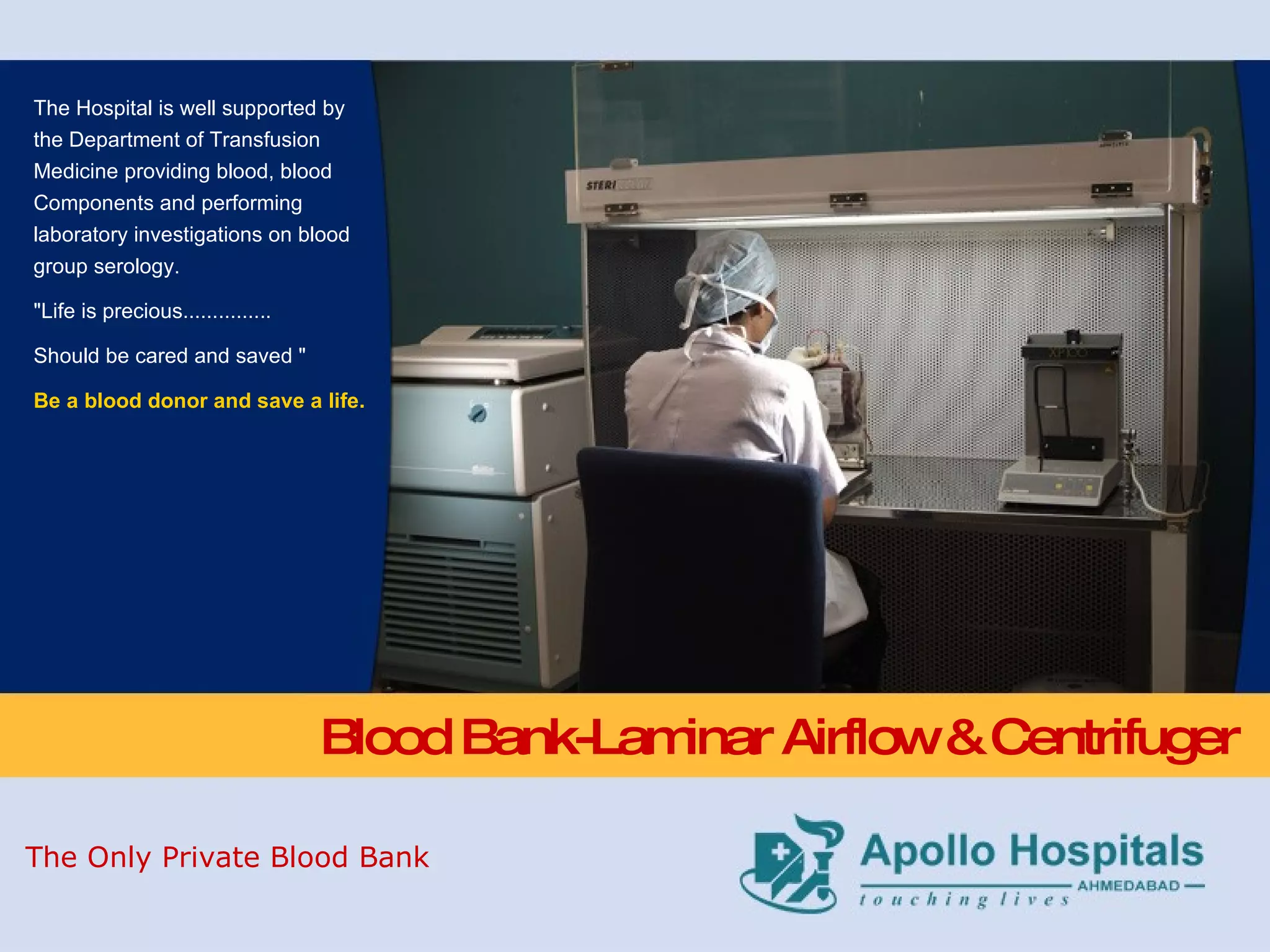 Blood Bank-Laminar Airflow & Centrifuger The Hospital is well supported by the Department of Transfusion Medicine providing blood, blood Components and performing laboratory investigations on blood group serology.  &quot;Life is precious............... Should be cared and saved &quot; Be a blood donor and save a life. The Only Private Blood Bank 