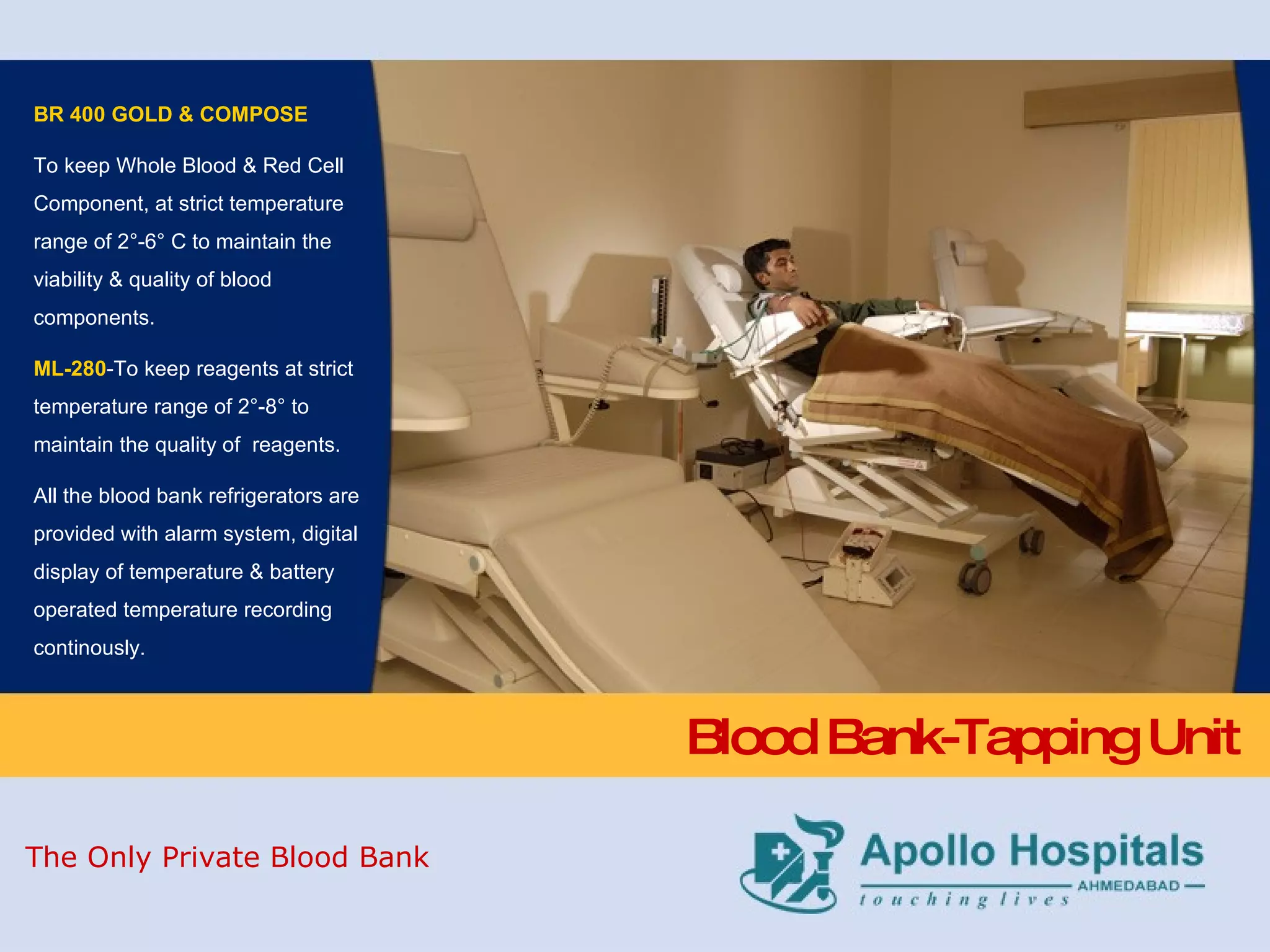 Blood Bank-Tapping Unit BR 400 GOLD & COMPOSE To keep Whole Blood & Red Cell Component, at strict temperature range of 2°-6° C to maintain the viability & quality of blood components. ML-280 -To keep reagents at strict temperature range of 2°-8° to maintain the quality of  reagents. All the blood bank refrigerators are provided with alarm system, digital display of temperature & battery operated temperature recording continously. The Only Private Blood Bank 