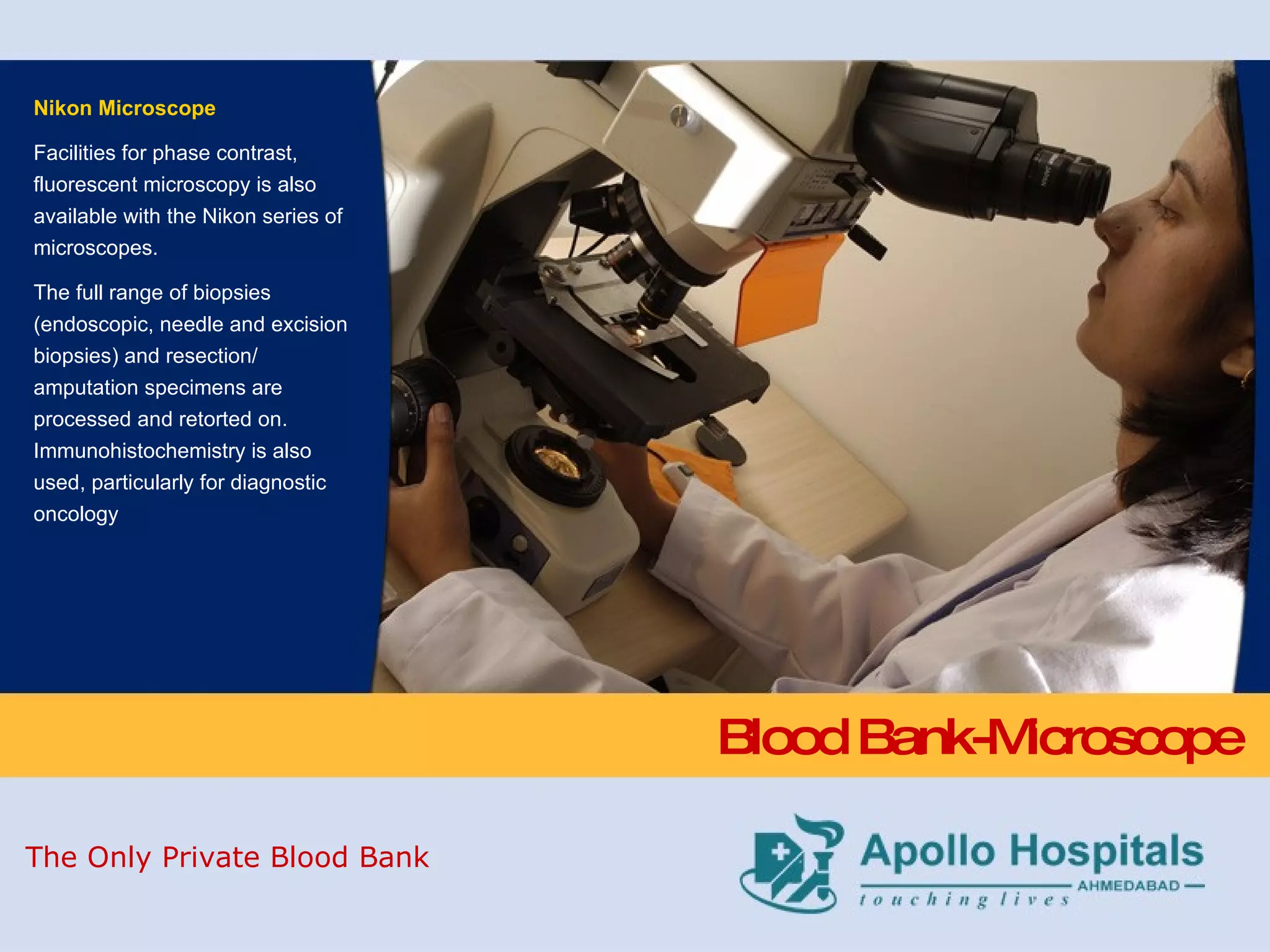 Blood Bank-Microscope Nikon Microscope Facilities for phase contrast, fluorescent microscopy is also available with the Nikon series of microscopes. The full range of biopsies (endoscopic, needle and excision biopsies) and resection/ amputation specimens are processed and retorted on. Immunohistochemistry is also used, particularly for diagnostic oncology The Only Private Blood Bank 