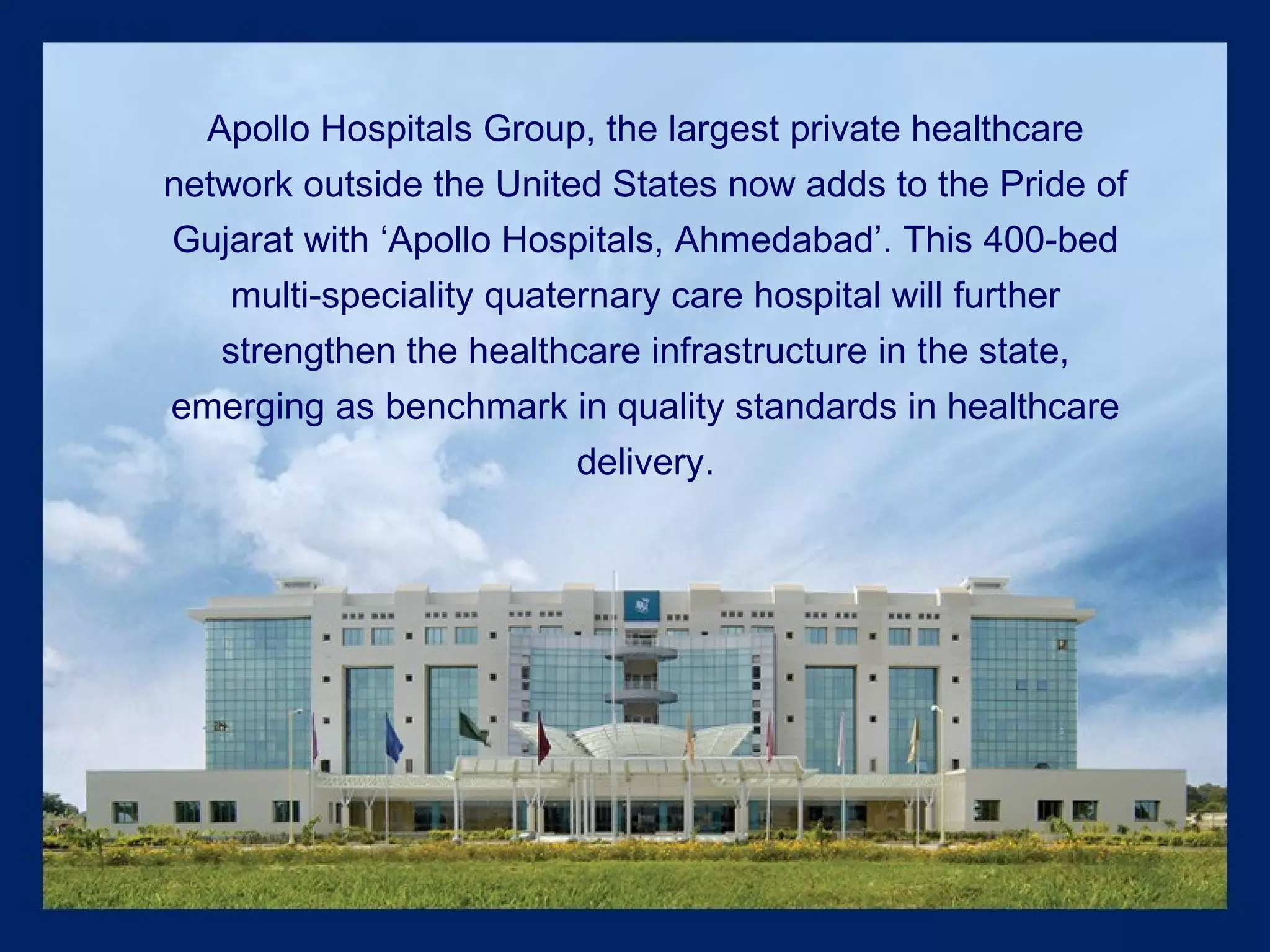 Apollo Hospitals Group, the largest private healthcare network outside the United States now adds to the Pride of Gujarat with ‘Apollo Hospitals, Ahmedabad’. This 400-bed multi-speciality quaternary care hospital will further strengthen the healthcare infrastructure in the state, emerging as benchmark in quality standards in healthcare delivery. 