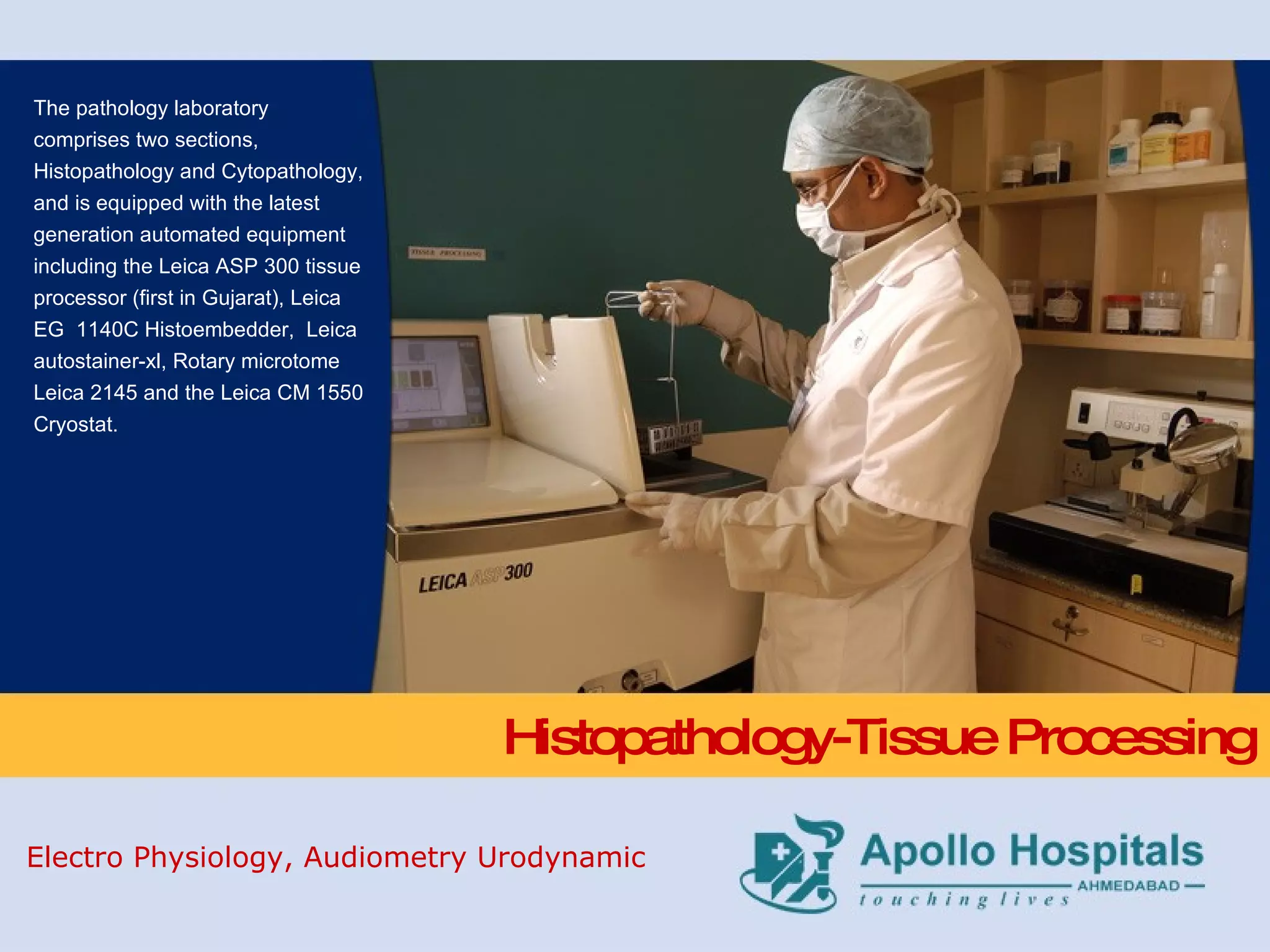 Histopathology-Tissue Processing The pathology laboratory comprises two sections, Histopathology and Cytopathology, and is equipped with the latest generation automated equipment including the Leica ASP 300 tissue processor (first in Gujarat), Leica EG  1140C Histoembedder,  Leica autostainer-xl, Rotary microtome Leica 2145 and the Leica CM 1550 Cryostat. Electro Physiology, Audiometry Urodynamic 