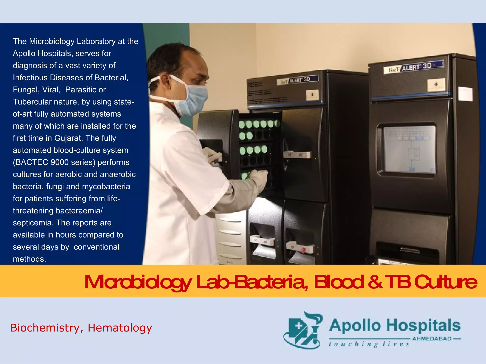 Microbiology Lab-Bacteria, Blood & TB Culture The Microbiology Laboratory at the Apollo Hospitals, serves for diagnosis of a vast variety of Infectious Diseases of Bacterial, Fungal, Viral,  Parasitic or Tubercular nature, by using state-of-art fully automated systems many of which are installed for the first time in Gujarat. The fully automated blood-culture system (BACTEC 9000 series) performs cultures for aerobic and anaerobic bacteria, fungi and mycobacteria for patients suffering from life-threatening bacteraemia/ septicemia. The reports are available in hours compared to several days by  conventional methods. Biochemistry, Hematology 