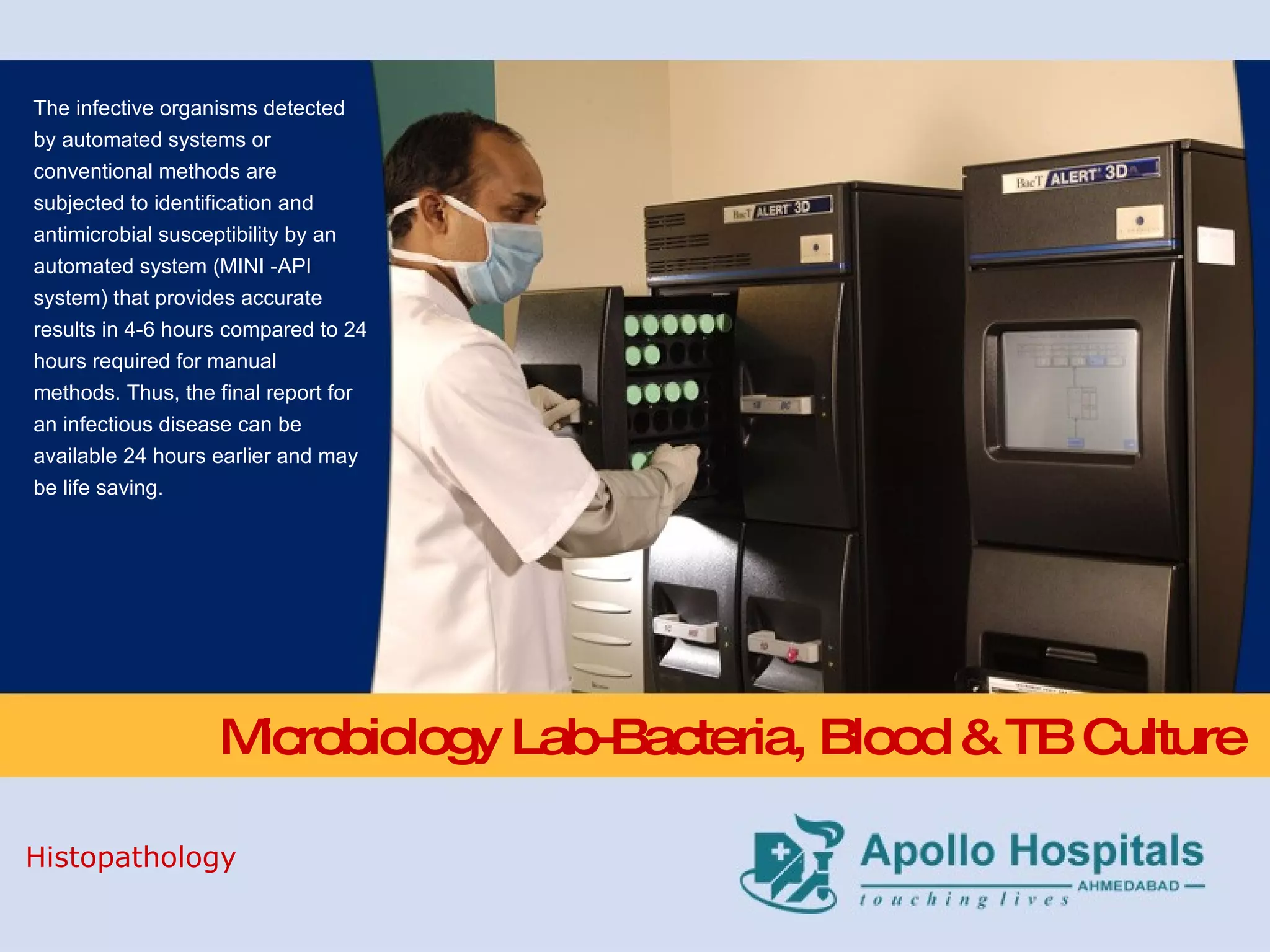Microbiology Lab-Bacteria, Blood & TB Culture The infective organisms detected by automated systems or conventional methods are subjected to identification and antimicrobial susceptibility by an automated system (MINI -API system) that provides accurate results in 4-6 hours compared to 24 hours required for manual methods. Thus, the final report for an infectious disease can be available 24 hours earlier and may be life saving. Histopathology 