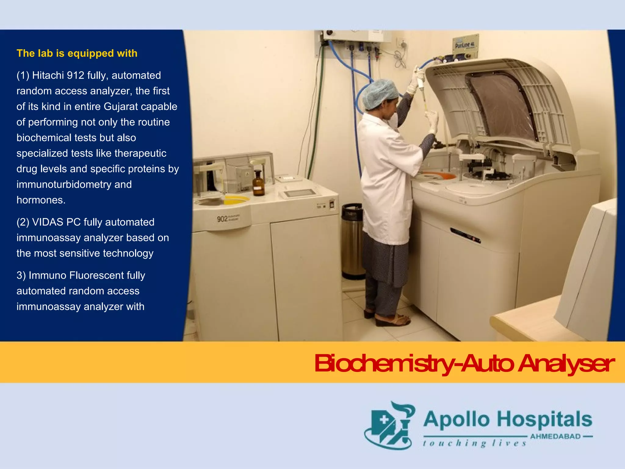 Biochemistry-Auto Analyser The lab is equipped with  (1) Hitachi 912 fully, automated random access analyzer, the first of its kind in entire Gujarat capable of performing not only the routine biochemical tests but also specialized tests like therapeutic drug levels and specific proteins by immunoturbidometry and  hormones.  (2) VIDAS PC fully automated immunoassay analyzer based on the most sensitive technology  3) Immuno Fluorescent fully automated random access immunoassay analyzer with 