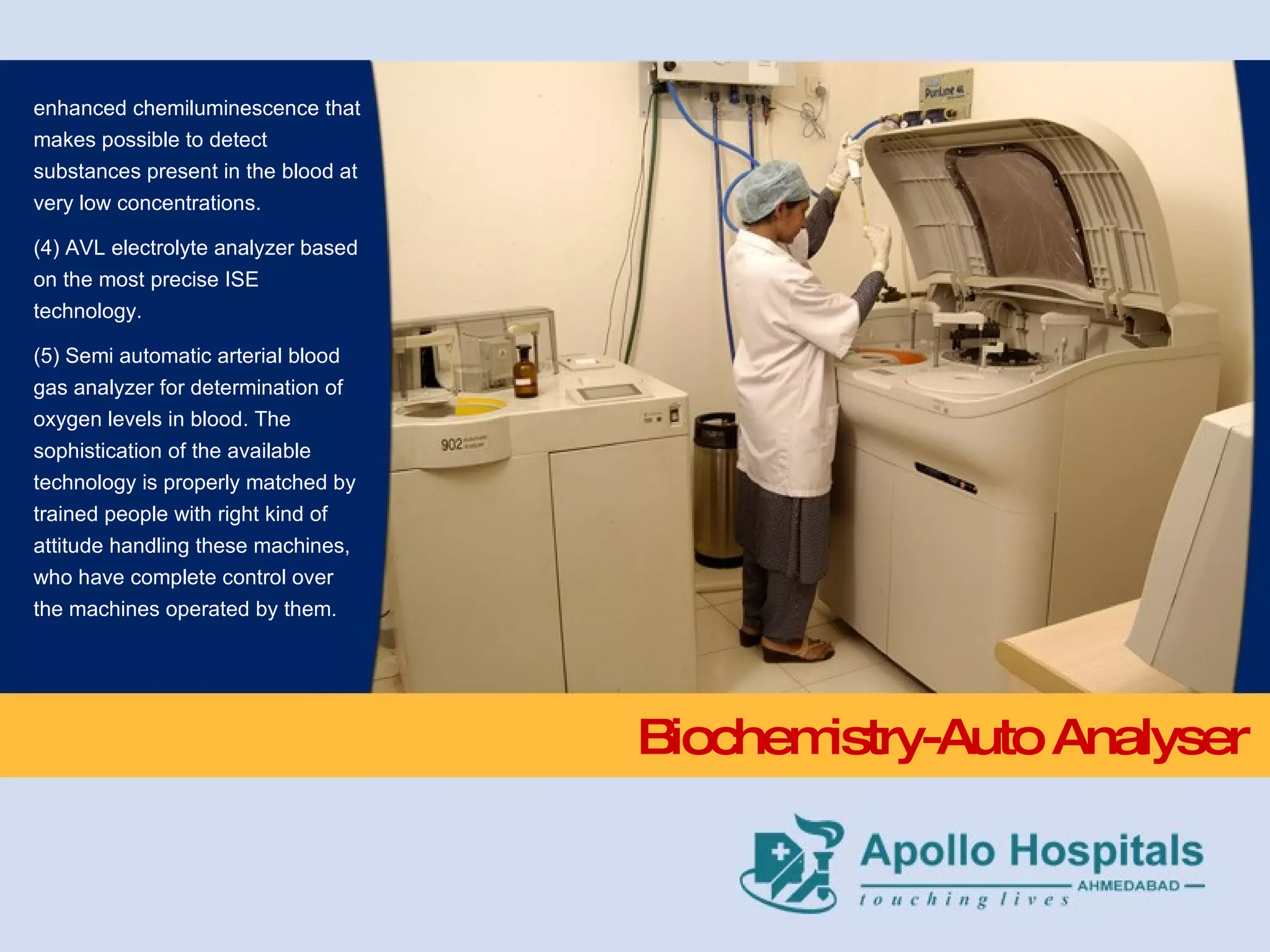 Biochemistry-Auto Analyser enhanced chemiluminescence that makes possible to detect substances present in the blood at very low concentrations.  (4) AVL electrolyte analyzer based on the most precise ISE technology.  (5) Semi automatic arterial blood gas analyzer for determination of oxygen levels in blood. The sophistication of the available technology is properly matched by trained people with right kind of  attitude handling these machines, who have complete control over the machines operated by them. 
