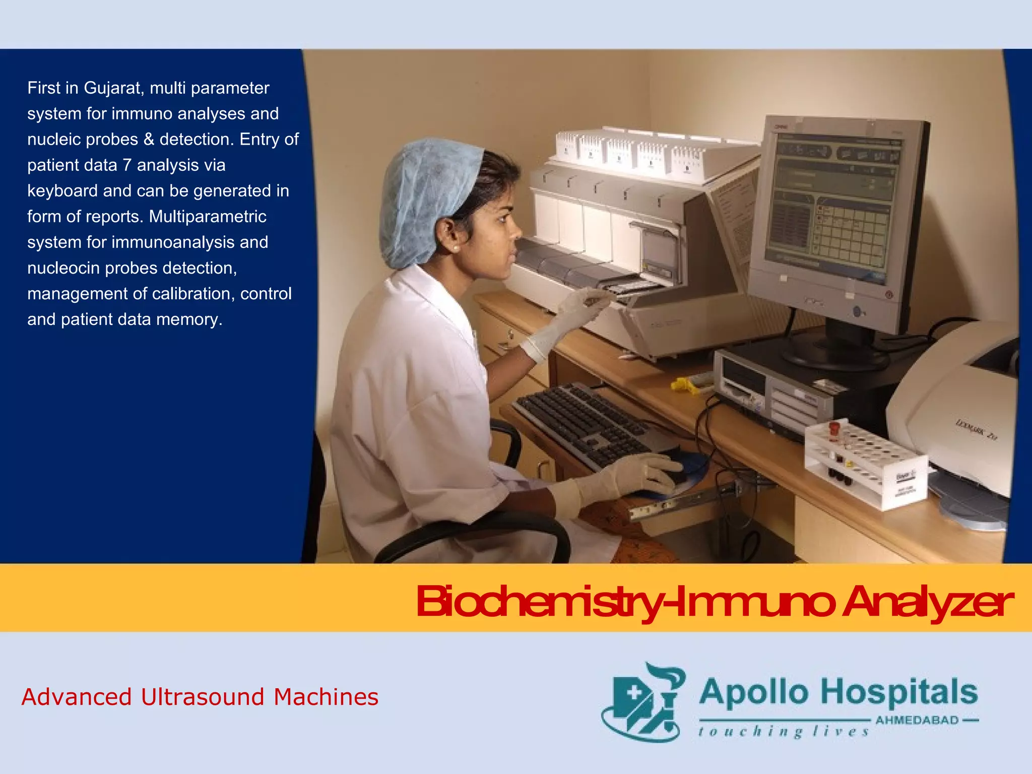 Biochemistry-Immuno Analyzer First in Gujarat, multi parameter system for immuno analyses and nucleic probes & detection. Entry of patient data 7 analysis via keyboard and can be generated in form of reports. Multiparametric system for immunoanalysis and nucleocin probes detection, management of calibration, control and patient data memory. Advanced Ultrasound Machines 