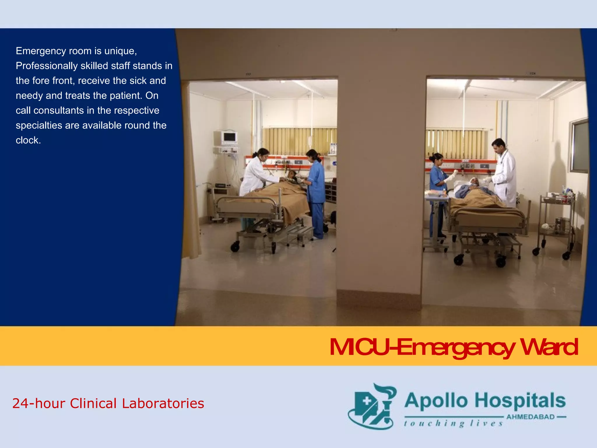 MICU-Emergency Ward  Emergency room is unique, Professionally skilled staff stands in the fore front, receive the sick and needy and treats the patient. On call consultants in the respective specialties are available round the clock.  24-hour Clinical Laboratories 