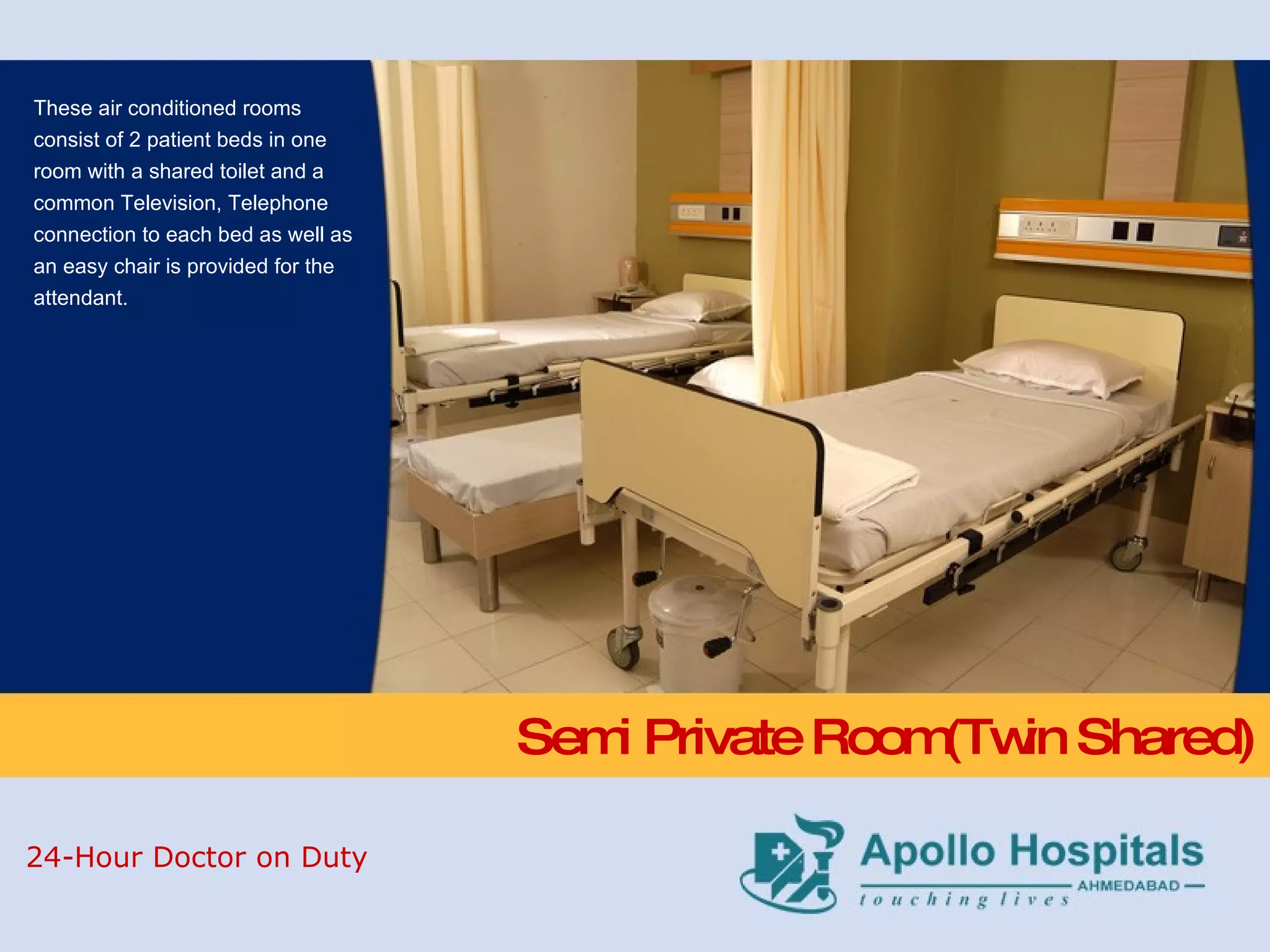 Semi Private Room(Twin Shared) These air conditioned rooms consist of 2 patient beds in one room with a shared toilet and a common Television, Telephone connection to each bed as well as an easy chair is provided for the attendant. 24-Hour Doctor on Duty 