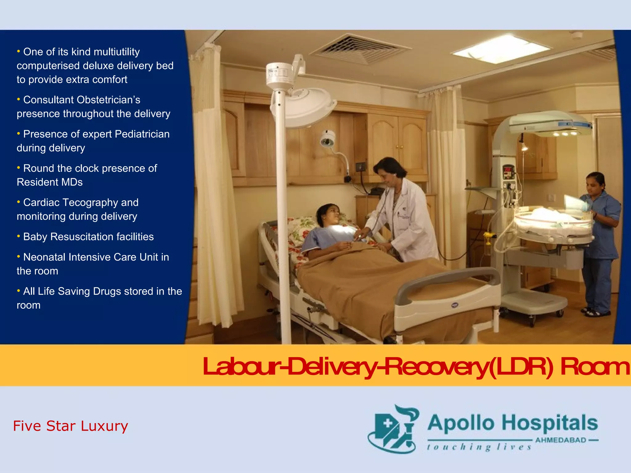 Labour-Delivery-Recovery(LDR) Room One of its kind multiutility computerised deluxe delivery bed to provide extra comfort Consultant Obstetrician’s presence throughout the delivery Presence of expert Pediatrician during delivery Round the clock presence of Resident MDs    Cardiac Tecography and monitoring during delivery  Baby Resuscitation facilities  Neonatal Intensive Care Unit in the room  All Life Saving Drugs stored in the room  Five Star Luxury 