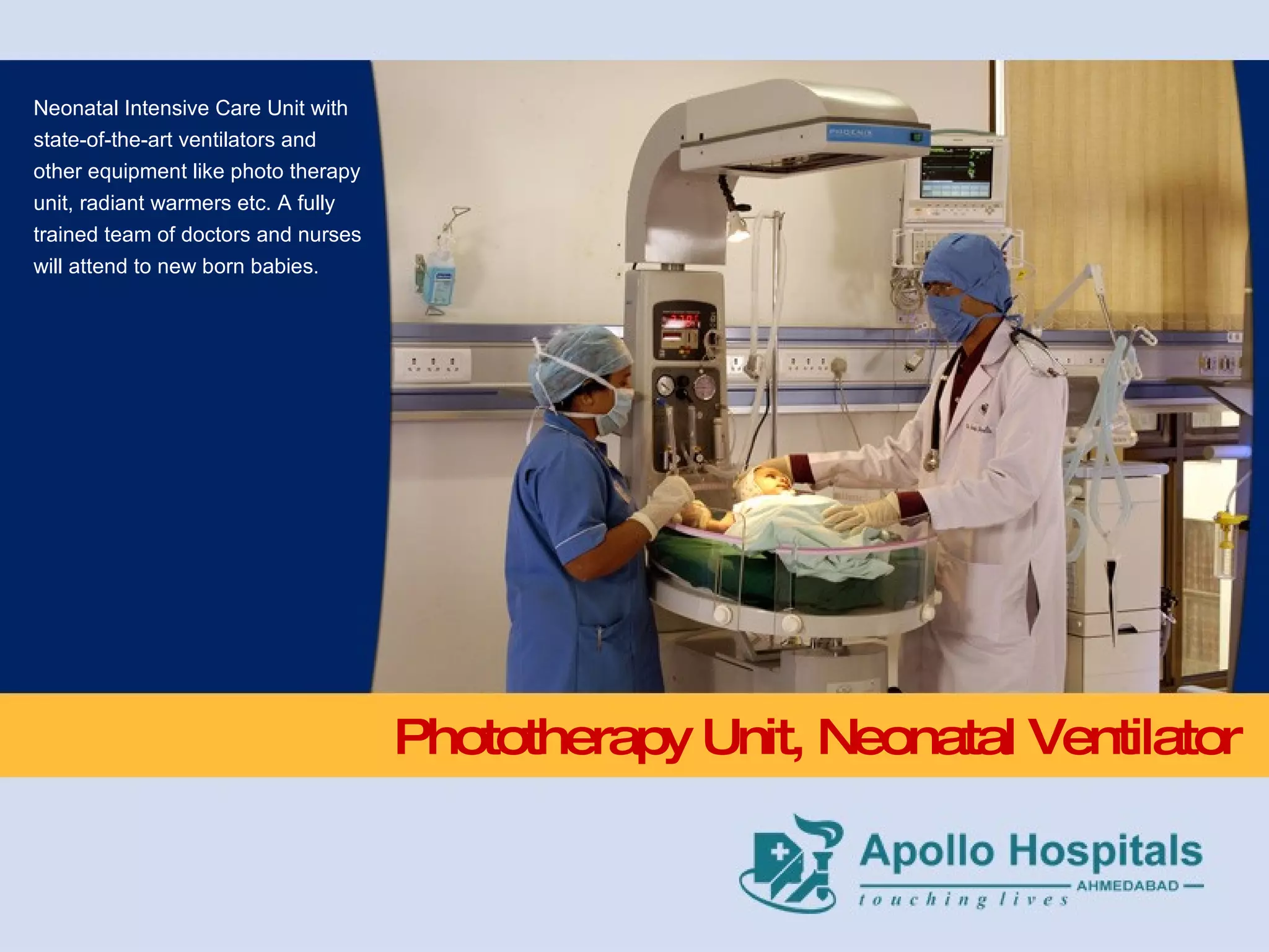 Phototherapy Unit, Neonatal Ventilator Neonatal Intensive Care Unit with state-of-the-art ventilators and other equipment like photo therapy unit, radiant warmers etc. A fully trained team of doctors and nurses will attend to new born babies. 