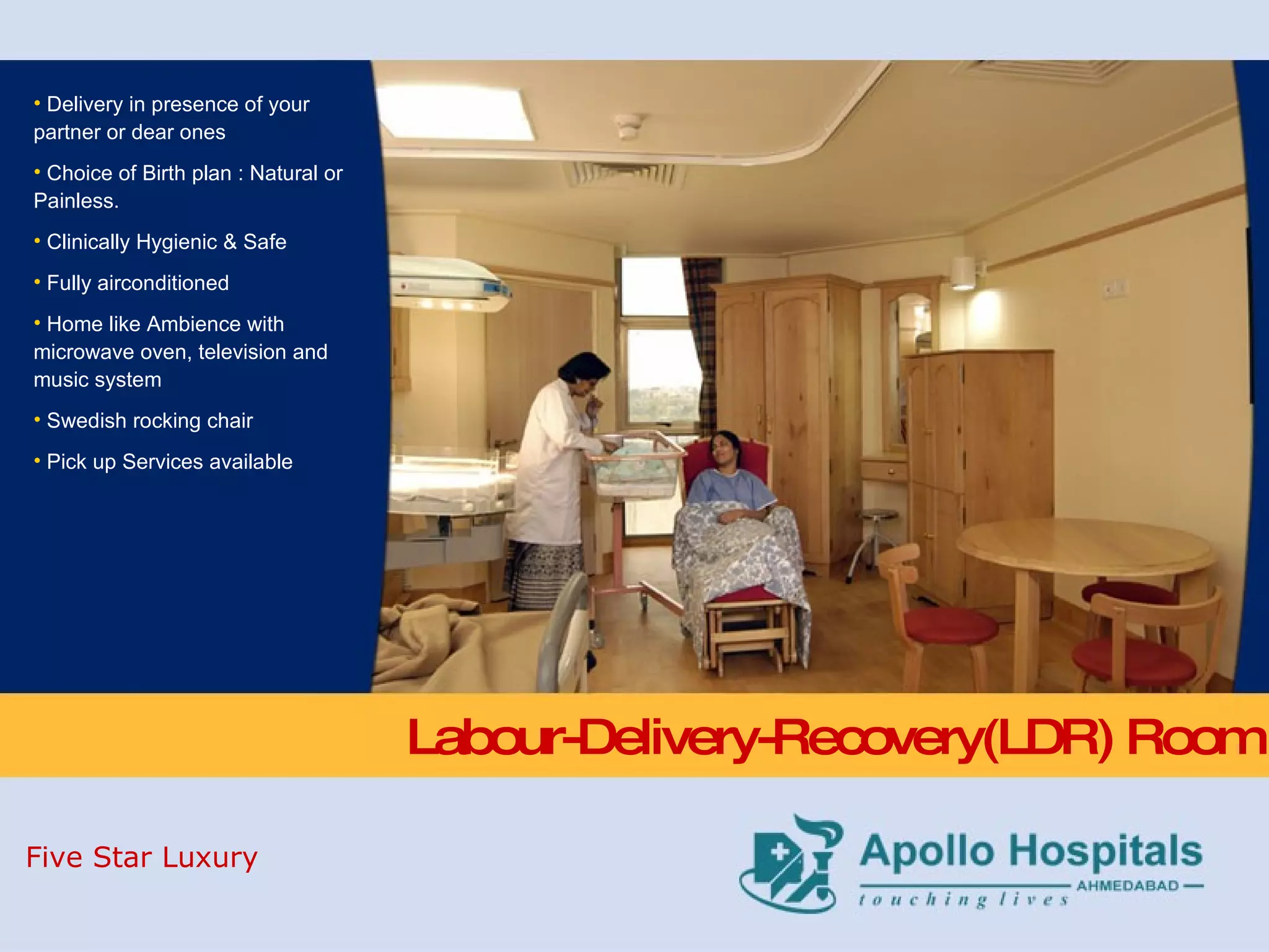 Labour-Delivery-Recovery(LDR) Room Delivery in presence of your partner or dear ones  Choice of Birth plan : Natural or Painless. Clinically Hygienic & Safe Fully airconditioned  Home like Ambience with microwave oven, television and music system  Swedish rocking chair Pick up Services available Five Star Luxury 
