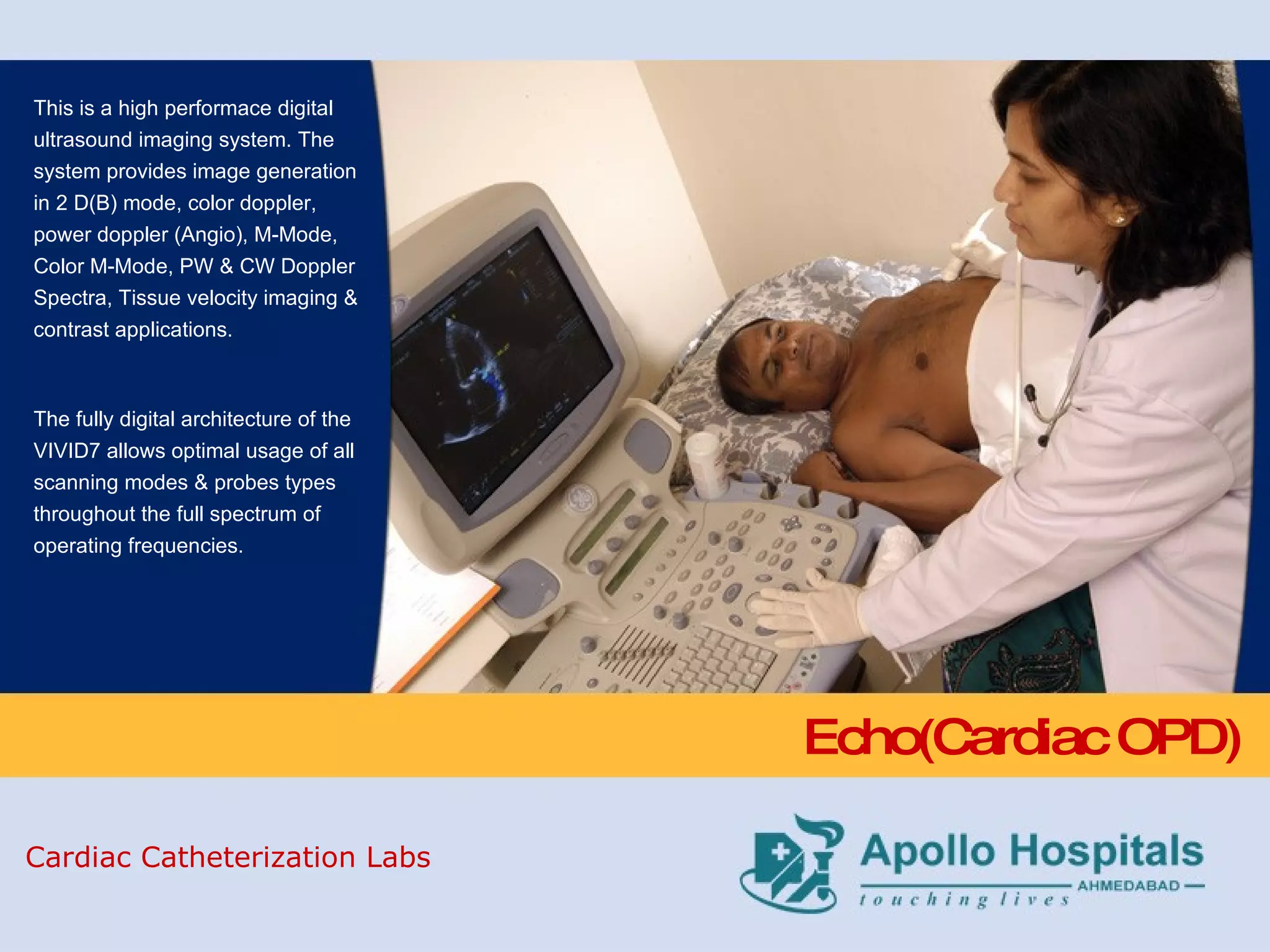 Echo(Cardiac OPD) This is a high performace digital ultrasound imaging system. The system provides image generation in 2 D(B) mode, color doppler, power doppler (Angio), M-Mode, Color M-Mode, PW & CW Doppler Spectra, Tissue velocity imaging & contrast applications. The fully digital architecture of the VIVID7 allows optimal usage of all scanning modes & probes types throughout the full spectrum of operating frequencies. Cardiac Catheterization Labs 