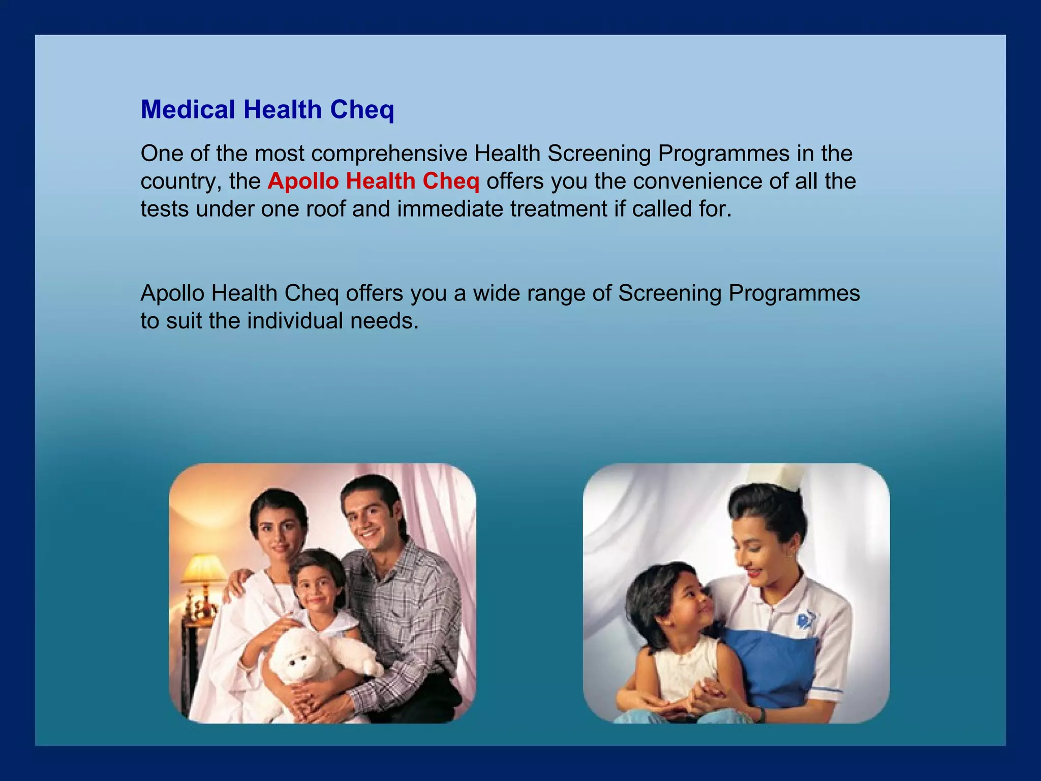 Medical Health Cheq One of the most comprehensive Health Screening Programmes in the country, the  Apollo Health Cheq  offers you the convenience of all the tests under one roof and immediate treatment if called for. Apollo Health Cheq offers you a wide range of Screening Programmes to suit the individual needs. 