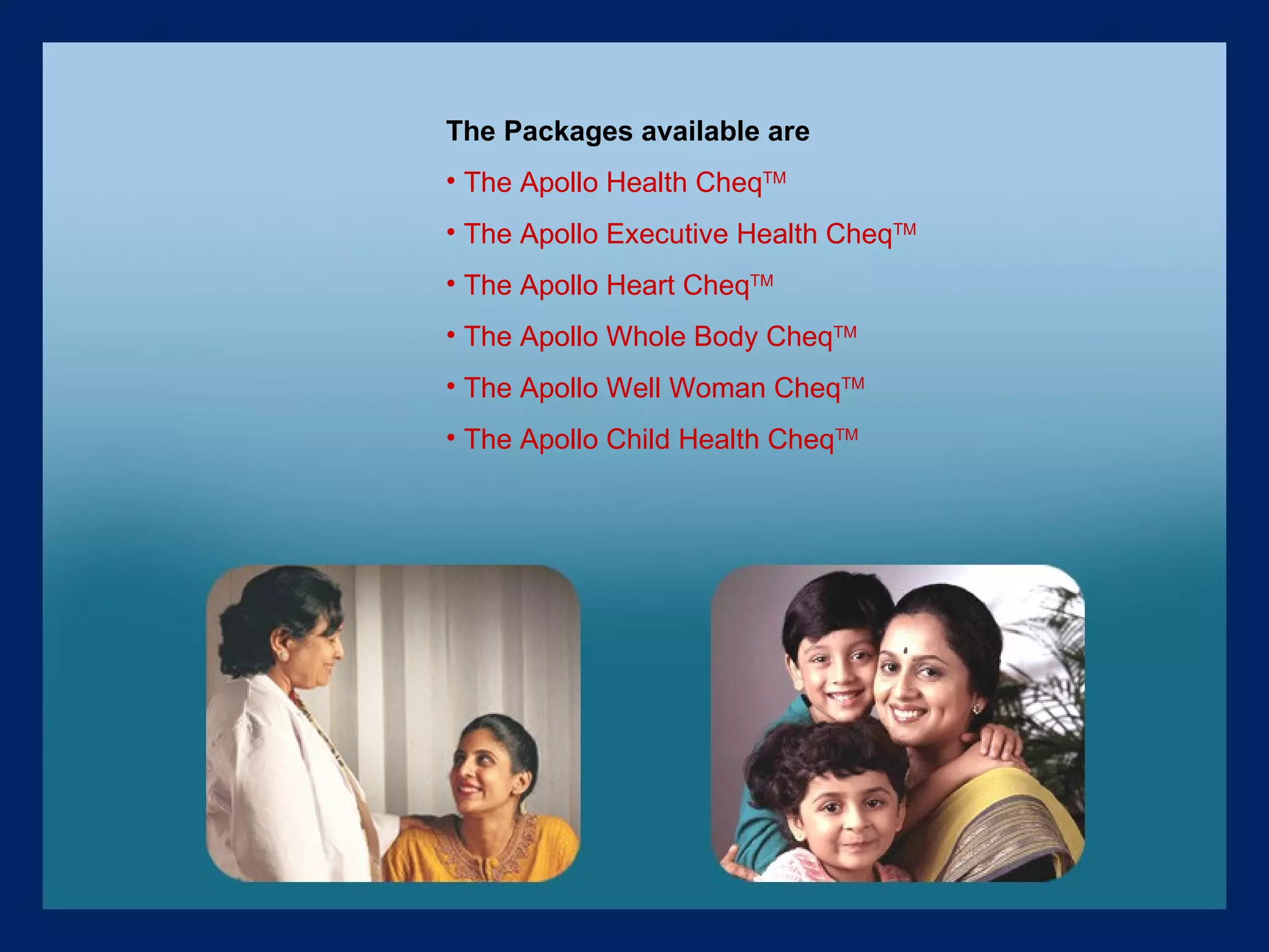 The Packages available are The Apollo Health Cheq TM The Apollo Executive Health Cheq TM The Apollo Heart Cheq TM The Apollo Whole Body Cheq TM The Apollo Well Woman Cheq TM The Apollo Child Health Cheq TM 