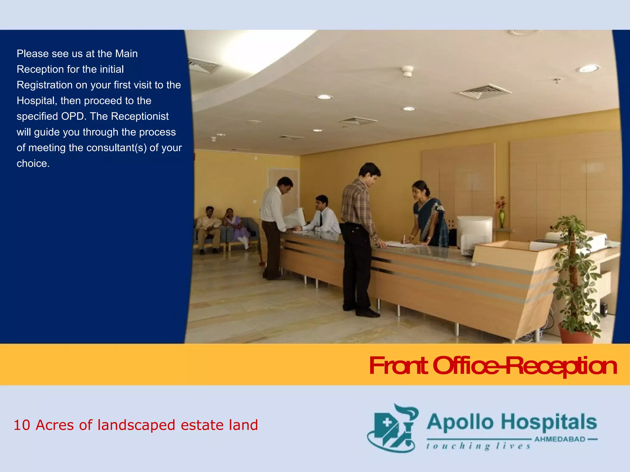 Front Office-Reception Please see us at the Main Reception for the initial Registration on your first visit to the Hospital, then proceed to the specified OPD. The Receptionist will guide you through the process of meeting the consultant(s) of your choice. 10 Acres of landscaped estate land 