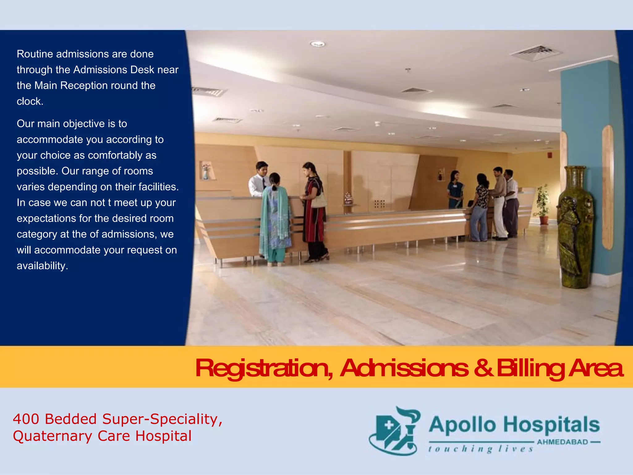 Registration, Admissions & Billing Area Routine admissions are done through the Admissions Desk near the Main Reception round the clock. Our main objective is to accommodate you according to your choice as comfortably as possible. Our range of rooms varies depending on their facilities. In case we can not t meet up your expectations for the desired room category at the of admissions, we will accommodate your request on availability. 400 Bedded Super-Speciality,  Quaternary Care Hospital 