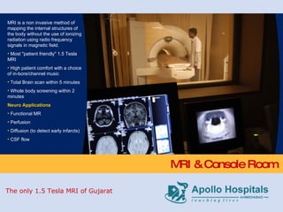 MRI & Console Room MRI is a non invasive method of mapping the internal structures of the body without the use of ionizing radiation using radio frequency signals in magnetic field. Most "patient friendly" 1.5 Tesla MRI High patient comfort with a choice of in-bore/channel music Total Brain scan within 5 minutes  Whole body screening within 2 minutes Neuro Applications Functional MR Perfusion Diffusion (to detect early infarcts) CSF flow The only 1.5 Tesla MRI of Gujarat 