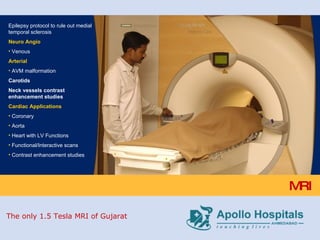 MRI Epilepsy protocol to rule out medial temporal sclerosis Neuro Angio Venous Arterial AVM malformation Carotids Neck vessels contrast enhancement studies Cardiac Applications Coronary Aorta Heart with LV Functions Functional/Interactive scans Contrast enhancement studies The only 1.5 Tesla MRI of Gujarat 