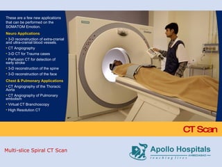 CT Scan These are a few new applications that can be performed on the SOMATOM Emotion. Neuro Applications 3-D reconstruction of extra-cranial and ultra-cranial blood vessels. CT Angiography 3-D CT for Trauma cases Perfusion CT for detection of early stroke 3-D reconstruction of the spine 3-D reconstruction of the face Chest & Pulmonary Applications CT Angiography of the Thoracic Aorta CT Angiography of Pulmonary embolism Virtual CT Branchoscopy High Resolution CT Multi-slice Spiral CT Scan 