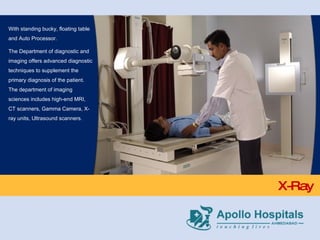 X-Ray With standing bucky, floating table and Auto Processor. The Department of diagnostic and imaging offers advanced diagnostic techniques to supplement the primary diagnosis of the patient. The department of imaging sciences includes high-end MRI, CT scanners, Gamma Camera, X-ray units, Ultrasound scanners. 