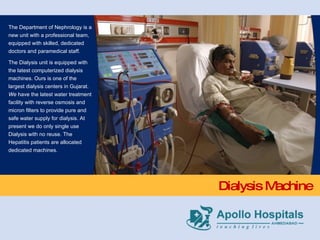 Dialysis Machine The Department of Nephrology is a new unit with a professional team, equipped with skilled, dedicated doctors and paramedical staff. The Dialysis unit is equipped with the latest computerized dialysis machines. Ours is one of the largest dialysis centers in Gujarat.  We  have the latest water treatment facility with reverse osmosis and micron filters to provide pure and safe water supply for dialysis. At present we do only single use Dialysis with no reuse. The Hepatitis patients are allocated dedicated machines.   